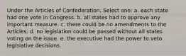 Under the Articles of Confederation, Select one: a. each state had one vote in Congress. b. all states had to approve any important measure. c. there could be no amendments to the Articles. d. no legislation could be passed without all states voting on the issue. e. the executive had the power to veto legislative decisions.