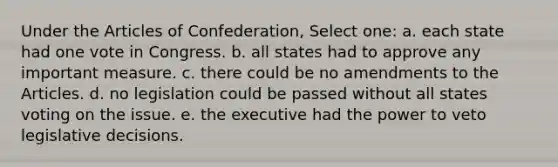 Under the Articles of Confederation, Select one: a. each state had one vote in Congress. b. all states had to approve any important measure. c. there could be no amendments to the Articles. d. no legislation could be passed without all states voting on the issue. e. the executive had the power to veto legislative decisions.