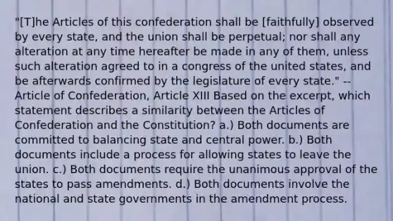 "[T]he Articles of this confederation shall be [faithfully] observed by every state, and the union shall be perpetual; nor shall any alteration at any time hereafter be made in any of them, unless such alteration agreed to in a congress of the united states, and be afterwards confirmed by the legislature of every state." -- Article of Confederation, Article XIII Based on the excerpt, which statement describes a similarity between the Articles of Confederation and the Constitution? a.) Both documents are committed to balancing state and central power. b.) Both documents include a process for allowing states to leave the union. c.) Both documents require the unanimous approval of the states to pass amendments. d.) Both documents involve the national and state governments in the amendment process.