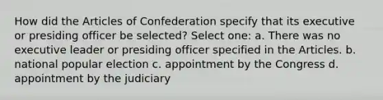 How did the Articles of Confederation specify that its executive or presiding officer be selected? Select one: a. There was no executive leader or presiding officer specified in the Articles. b. national popular election c. appointment by the Congress d. appointment by the judiciary