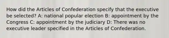 How did the Articles of Confederation specify that the executive be selected? A: national popular election B: appointment by the Congress C: appointment by the judiciary D: There was no executive leader specified in the Articles of Confederation.