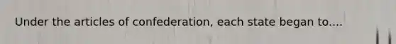 Under the articles of confederation, each state began to....