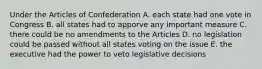 Under the Articles of Confederation A. each state had one vote in Congress B. all states had to apporve any important measure C. there could be no amendments to the Articles D. no legislation could be passed without all states voting on the issue E. the executive had the power to veto legislative decisions