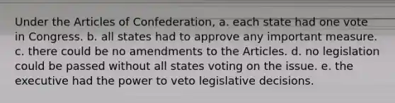 Under the Articles of Confederation, a. each state had one vote in Congress. b. all states had to approve any important measure. c. there could be no amendments to the Articles. d. no legislation could be passed without all states voting on the issue. e. the executive had the power to veto legislative decisions.