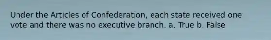 Under the Articles of Confederation, each state received one vote and there was no executive branch. a. True b. False