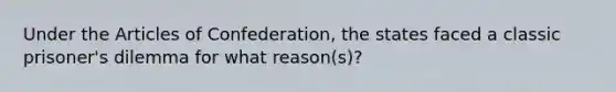 Under the Articles of Confederation, the states faced a classic prisoner's dilemma for what reason(s)?