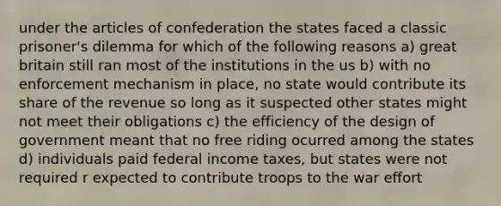 under the articles of confederation the states faced a classic prisoner's dilemma for which of the following reasons a) great britain still ran most of the institutions in the us b) with no enforcement mechanism in place, no state would contribute its share of the revenue so long as it suspected other states might not meet their obligations c) the efficiency of the design of government meant that no free riding ocurred among the states d) individuals paid federal income taxes, but states were not required r expected to contribute troops to the war effort