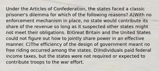 Under the Articles of Confederation, the states faced a classic prisoner's dilemma for which of the following reasons? A)With no enforcement mechanism in place, no state would contribute its share of the revenue so long as it suspected other states might not meet their obligations. B)Great Britain and the United States could not figure out how to jointly share power in an effective manner. C)The efficiency of the design of government meant no free riding occurred among the states. D)Individuals paid federal income taxes, but the states were not required or expected to contribute troops to the war effort.