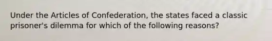 Under the Articles of Confederation, the states faced a classic prisoner's dilemma for which of the following reasons?