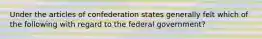 Under the articles of confederation states generally felt which of the following with regard to the federal government?