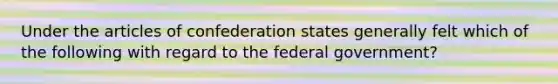 Under the articles of confederation states generally felt which of the following with regard to the federal government?