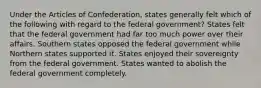 Under the Articles of Confederation, states generally felt which of the following with regard to the federal government? States felt that the federal government had far too much power over their affairs. Southern states opposed the federal government while Northern states supported it. States enjoyed their sovereignty from the federal government. States wanted to abolish the federal government completely.