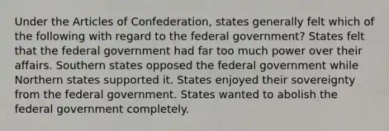 Under the Articles of Confederation, states generally felt which of the following with regard to the federal government? States felt that the federal government had far too much power over their affairs. Southern states opposed the federal government while Northern states supported it. States enjoyed their sovereignty from the federal government. States wanted to abolish the federal government completely.