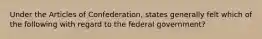 Under the Articles of Confederation, states generally felt which of the following with regard to the federal government?