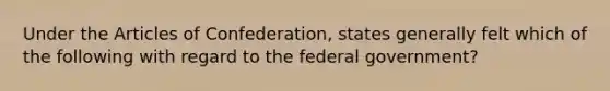 Under the Articles of Confederation, states generally felt which of the following with regard to the federal government?