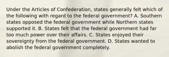 Under the Articles of Confederation, states generally felt which of the following with regard to the federal government? A. Southern states opposed the federal government while Northern states supported it. B. States felt that the federal government had far too much power over their affairs. C. States enjoyed their sovereignty from the federal government. D. States wanted to abolish the federal government completely.