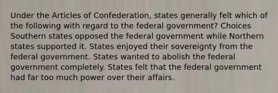 Under the Articles of Confederation, states generally felt which of the following with regard to the federal government? Choices Southern states opposed the federal government while Northern states supported it. States enjoyed their sovereignty from the federal government. States wanted to abolish the federal government completely. States felt that the federal government had far too much power over their affairs.