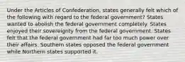 Under the Articles of Confederation, states generally felt which of the following with regard to the federal government? States wanted to abolish the federal government completely. States enjoyed their sovereignty from the federal government. States felt that the federal government had far too much power over their affairs. Southern states opposed the federal government while Northern states supported it.