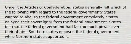 Under the Articles of Confederation, states generally felt which of the following with regard to the federal government? States wanted to abolish the federal government completely. States enjoyed their sovereignty from the federal government. States felt that the federal government had far too much power over their affairs. Southern states opposed the federal government while Northern states supported it.