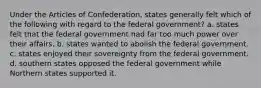 Under the Articles of Confederation, states generally felt which of the following with regard to the federal government? a. states felt that the federal government had far too much power over their affairs. b. states wanted to abolish the federal government. c. states enjoyed their sovereignty from the federal government. d. southern states opposed the federal government while Northern states supported it.