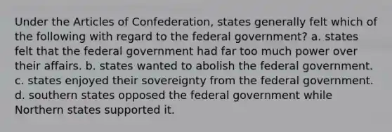 Under <a href='https://www.questionai.com/knowledge/k5NDraRCFC-the-articles-of-confederation' class='anchor-knowledge'>the articles of confederation</a>, states generally felt which of the following with regard to the federal government? a. states felt that the federal government had far too much power over their affairs. b. states wanted to abolish the federal government. c. states enjoyed their sovereignty from the federal government. d. southern states opposed the federal government while Northern states supported it.