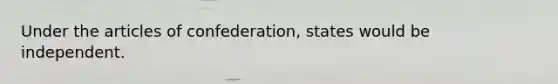 Under the articles of confederation, states would be independent.