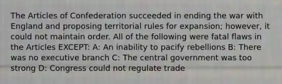 The Articles of Confederation succeeded in ending the war with England and proposing territorial rules for expansion; however, it could not maintain order. All of the following were fatal flaws in the Articles EXCEPT: A: An inability to pacify rebellions B: There was no executive branch C: The central government was too strong D: Congress could not regulate trade