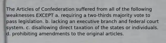 The Articles of Confederation suffered from all of the following weaknesses EXCEPT a. requiring a two-thirds majority vote to pass legislation. b. lacking an executive branch and federal court system. c. disallowing direct taxation of the states or individuals. d. prohibiting amendments to the original articles.