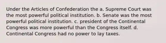 Under the Articles of Confederation the a. Supreme Court was the most powerful political institution. b. Senate was the most powerful political institution. c. president of the Continental Congress was more powerful than the Congress itself. d. Continental Congress had no power to lay taxes.