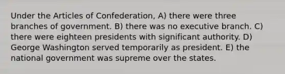 Under <a href='https://www.questionai.com/knowledge/k5NDraRCFC-the-articles-of-confederation' class='anchor-knowledge'>the articles of confederation</a>, A) there were three branches of government. B) there was no executive branch. C) there were eighteen presidents with significant authority. D) George Washington served temporarily as president. E) the national government was supreme over the states.