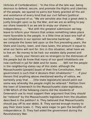 (Articles of Confederation) : "In the time of the late war, being desirous to defend, secure, and promote the Rights and Liberties of the people, we spared no pains but freely granted all the aid and assistance of every kind that our civil fathers [political leaders] required of us. "We are sensible also that a great debt is justly brought upon us by the War, and we are as willing to pay our share towards it as we are to enjoy our shares in independency. . . . "But with the greatest submission we beg leave to inform your Honors that unless something takes place more favorable to the people, in a little time at least one half of our inhabitants in our opinion will become bankrupt. . . . When we compute the taxes laid upon us the five preceding years, the State and County, town, and class taxes, the amount is equal to what our farms will rent for. Sirs in this situation, what have we to live on: No money to be had; our estates daily posted and sold. . . . Surely your Honors are no strangers to the distresses of the people but do know that many of our good inhabitants are now confined in jail for debt and for taxes. . . . Will not the people in the neighboring states say of this state: although the Massachusetts [people] boast of their fine Constitution, their government is such that it devours their inhabitants? ". . . If your Honors find anything above mentioned worthy of notice, we earnestly pray that . . . [the state legislature] would point out some way whereby the people might be relieved." Petition from the town of Greenwich to the Massachusetts state legislature, 1786 Which of the following claims did the residents of Greenwich use to most support their argument that they should be "relieved" by the Massachusetts legislature from the situation described in the petition? A. They believed that Massachusetts should pay off its war debts. B. They earned enough money to pay their state taxes. C. They were eager to gain the benefits of independence. D. They had aided the government during the Revolutionary War.