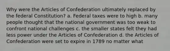 Why were the Articles of Confederation ultimately replaced by the federal Constitution? a. Federal taxes were to high b. many people thought that the national government was too weak to confront national challenges c. the smaller states felt they had less power under the Articles of Confederation d. the Articles of Confederation were set to expire in 1789 no matter what