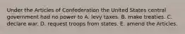 Under the Articles of Confederation the United States central government had no power to A. levy taxes. B. make treaties. C. declare war. D. request troops from states. E. amend the Articles.