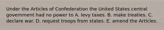 Under <a href='https://www.questionai.com/knowledge/k5NDraRCFC-the-articles-of-confederation' class='anchor-knowledge'>the articles of confederation</a> the United States central government had no power to A. levy taxes. B. make treaties. C. declare war. D. request troops from states. E. amend the Articles.