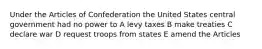 Under the Articles of Confederation the United States central government had no power to A levy taxes B make treaties C declare war D request troops from states E amend the Articles