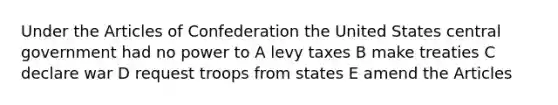 Under the Articles of Confederation the United States central government had no power to A levy taxes B make treaties C declare war D request troops from states E amend the Articles