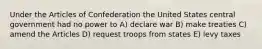 Under the Articles of Confederation the United States central government had no power to A) declare war B) make treaties C) amend the Articles D) request troops from states E) levy taxes