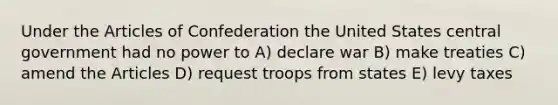 Under the Articles of Confederation the United States central government had no power to A) declare war B) make treaties C) amend the Articles D) request troops from states E) levy taxes