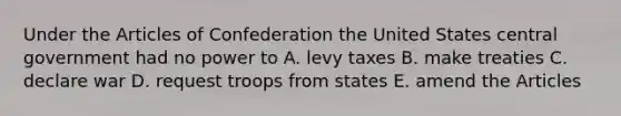 Under the Articles of Confederation the United States central government had no power to A. levy taxes B. make treaties C. declare war D. request troops from states E. amend the Articles