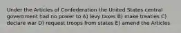 Under the Articles of Confederation the United States central government had no power to A) levy taxes B) make treaties C) declare war D) request troops from states E) amend the Articles