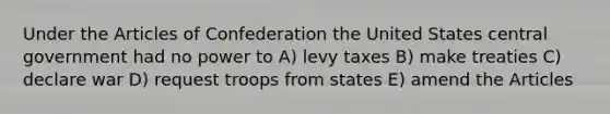 Under the Articles of Confederation the United States central government had no power to A) levy taxes B) make treaties C) declare war D) request troops from states E) amend the Articles