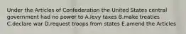 Under the Articles of Confederation the United States central government had no power to A.levy taxes B.make treaties C.declare war D.request troops from states E.amend the Articles