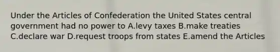 Under the Articles of Confederation the United States central government had no power to A.levy taxes B.make treaties C.declare war D.request troops from states E.amend the Articles