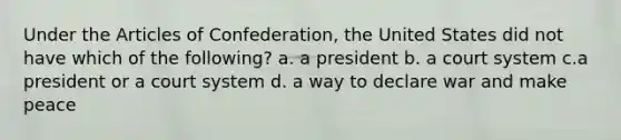 Under the Articles of Confederation, the United States did not have which of the following? a. a president b. a court system c.a president or a court system d. a way to declare war and make peace