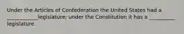 Under the Articles of Confederation the United States had a ____________legislature; under the Constitution it has a __________ legislature.