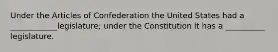 Under the Articles of Confederation the United States had a ____________legislature; under the Constitution it has a __________ legislature.