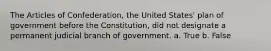 The Articles of Confederation, the United States' plan of government before the Constitution, did not designate a permanent judicial branch of government. a. True b. False