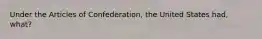 Under the Articles of Confederation, the United States had, what?