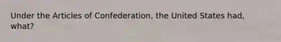 Under <a href='https://www.questionai.com/knowledge/k5NDraRCFC-the-articles-of-confederation' class='anchor-knowledge'>the articles of confederation</a>, the United States had, what?