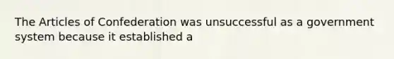 The Articles of Confederation was unsuccessful as a government system because it established a